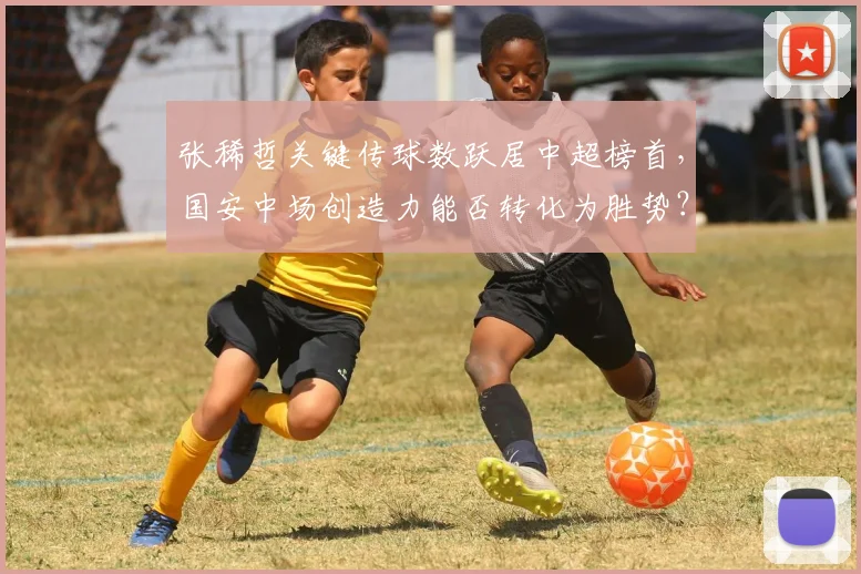 张稀哲关键传球数跃居中超榜首,国安中场创造力能否转化为胜势?