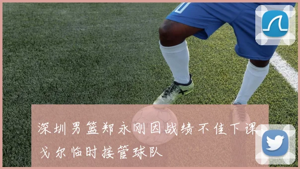 深圳男篮郑永刚因战绩不佳下课，戈尔临时接管球队