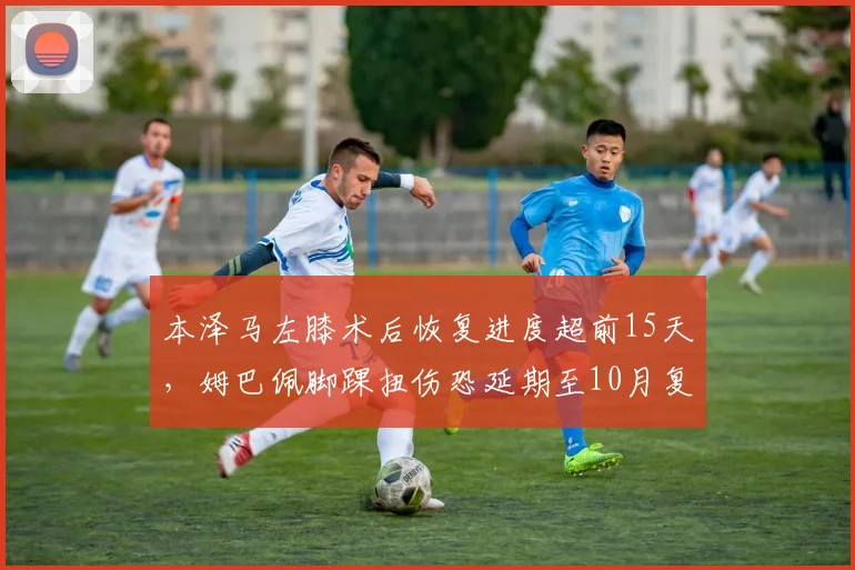 本泽马左膝术后恢复进度超前15天,姆巴佩脚踝扭伤恐延期至10月复出