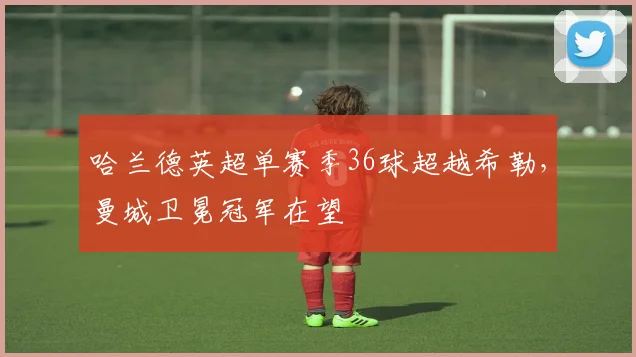 哈兰德英超单赛季36球超越希勒,曼城卫冕冠军在望