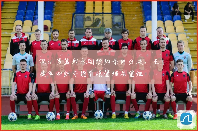 深圳男篮郑永刚续约条件分歧,王建军回归可能引爆管理层重组